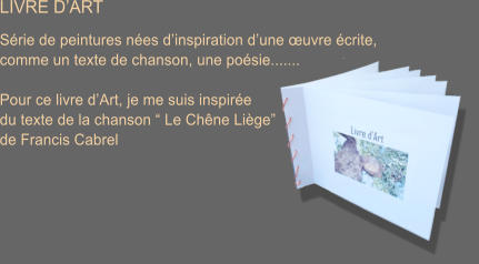 LIVRE D�ART  S�rie de peintures n�es d�inspiration d�une �uvre �crite,  comme un texte de chanson, une po�sie.......  Pour ce livre d�Art, je me suis inspir�e du texte de la chanson � Le Ch�ne Li�ge�  de Francis Cabrel